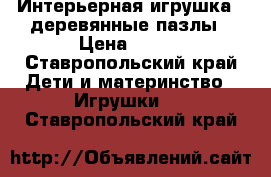 Интерьерная игрушка - деревянные пазлы › Цена ­ 700 - Ставропольский край Дети и материнство » Игрушки   . Ставропольский край